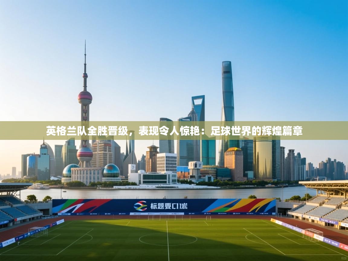 英格兰队全胜晋级，表现令人惊艳：足球世界的辉煌篇章  第1张