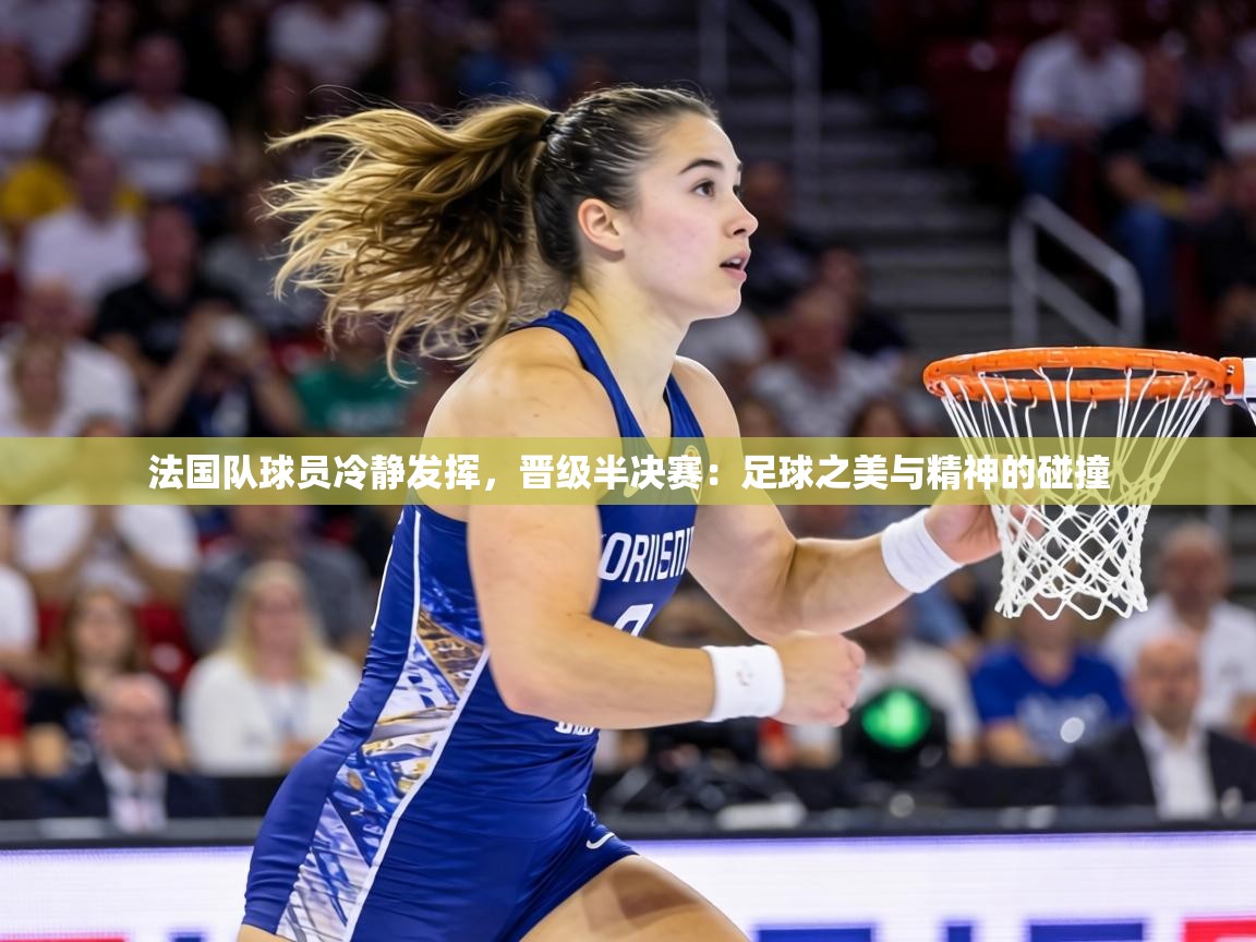 法国队球员冷静发挥,晋级半决赛:足球之美与精神的碰撞 第2张